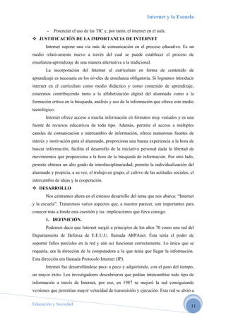 Internet y la Escuela

        -   Potenciar el uso de las TIC y, por tanto, el internet en el aula.
 JUSTIFICACIÓN DE LA IMPORTANCIA DE INTERNET
       Internet supone una vía más de comunicación en el proceso educativo. Es un
medio relativamente nuevo a través del cual se puede establecer el proceso de
enseñanza-aprendizaje de una manera alternativa a la tradicional.
       La incorporación del Internet al currículum en forma de contenido de
aprendizaje es necesaria en los niveles de enseñanza obligatoria. Si logramos introducir
internet en el currículum como medio didáctico y como contenido de aprendizaje,
estaremos contribuyendo tanto a la alfabetización digital del alumnado como a la
formación crítica en la búsqueda, análisis y uso de la información que ofrece este medio
tecnológico.
       Internet ofrece acceso a mucha información en formatos muy variados y es una
fuente de recursos educativos de todo tipo. Además, permite el acceso a múltiples
canales de comunicación e intercambio de información, ofrece numerosas fuentes de
interés y motivación para el alumnado, proporciona una buena experiencia a la hora de
buscar información, facilita el desarrollo de la iniciativa personal dada la libertad de
movimientos que proporciona a la hora de la búsqueda de información. Por otro lado,
permite obtener un alto grado de interdisciplinariedad, permite la individualización del
alumnado y propicia, a su vez, el trabajo en grupo, el cultivo de las actitudes sociales, el
intercambio de ideas y la cooperación.
 DESARROLLO
       Nos centramos ahora en el extenso desarrollo del tema que nos abarca: “Internet
y la escuela”. Trataremos varios aspectos que, a nuestro parecer, son importantes para
conocer más a fondo esta cuestión y las implicaciones que lleva consigo.
       1. DEFINICIÓN.
       Podemos decir que Internet surgió a principios de los años 70 como una red del
Departamento de Defensa de E.E.U.U. llamada ARPAnet. Ésta tenía el poder de
soportar fallos parciales en la red y aún así funcionar correctamente. Lo único que se
requería, era la dirección de la computadora a la que tenía que llegar la información.
Esta dirección era llamada Protocolo Internet (IP).
       Internet fue desarrollándose poco a poco y adquiriendo, con el paso del tiempo,
un mayor éxito. Los investigadores descubrieron que podían intercambiar todo tipo de
información a través de Internet, por eso, en 1987 se mejoró la red consiguiendo
versiones que permitían mayor velocidad de transmisión y ejecución. Esta red se abrió a

Educación y Sociedad                                                                      11
 