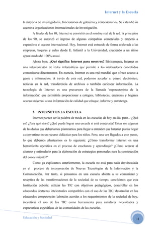 Internet y la Escuela

la mayoría de investigadores, funcionarios de gobierno y concesionarios. Se extendió su
acceso a organizaciones internacionales de investigación.
        A finales de los 80, Internet se convirtió en el nombre real de la red. A principios
de los 90, se autorizó el ingreso de algunas compañías comerciales y empezó a
expandirse el acceso internacional. Hoy, Internet está entrando de forma acelerada a las
empresas, hogares y aulas desde E. Infantil a la Universidad, creciendo a un ritmo
aproximado del 100% anual.
        Ahora bien, ¿Qué significa Internet para nosotros? Básicamente, Internet es
una interconexión de redes informáticas que permite a los ordenadores conectados
comunicarse directamente. En esencia, Internet es una red mundial que ofrece acceso a
gente e información. A través de esta red, podemos acceder a: correo electrónico,
noticias en la red, transferencia de archivos o también curiosear información. La
tecnología de Internet es una precursora de la llamada 'superautopista de la
información', que permitiría proporcionar a colegios, bibliotecas, empresas y hogares
acceso universal a una información de calidad que eduque, informe y entretenga.


        2. INTERNET EN LA ESCUELA.
        Internet parece ser la palabra de moda en las escuelas de hoy en día, pero... ¿Qué
es? ¿Para qué sirve? ¿Qué puede lograr una escuela si está conectada? Estas son algunas
de las dudas que deberíamos plantearnos para llegar a entender que Internet pueda llegar
a convertirse en un recurso didáctico para los niños. Pero, una vez llegados a este punto,
lo que debemos plantearnos es lo siguiente: ¿Cómo transformar Internet en una
herramienta operativa en el proceso de enseñanza y aprendizaje? ¿Cómo acercar al
alumno y estimularlo para la elaboración de estrategias personales para la construcción
del conocimiento?"
        Como ya explicamos anteriormente, la escuela no está para nada desvinculada
en el    proceso de incorporación de Nuevas Tecnologías de la Información y la
Comunicación. Por tanto, si pensamos en una escuela abierta a su comunidad y
receptiva de las transformaciones de la sociedad de su tiempo, concluimos que esta
Institución debería: utilizar las TIC con objetivos pedagógicos, desarrollar en los
educandos destrezas intelectuales compatibles con el uso de las TIC, desarrollar en los
educandos competencias laborales acordes a los requerimientos de la sociedad de hoy,
incentivar el uso de las TIC como herramienta para satisfacer necesidades y
expectativas específicas de las comunidades de las escuelas.

Educación y Sociedad                                                                      11
 