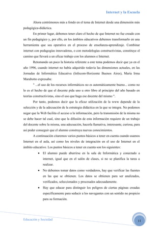 Internet y la Escuela

       Ahora centrémonos más a fondo en el tema de Internet desde una dimensión más
pedagógica-didáctica.
       En primer lugar, debemos tener claro el hecho de que Internet no fue creado con
un fin pedagógico y, por ello, en los ámbitos educativos debemos transformarlo en una
herramienta que sea operativa en el proceso de enseñanza-aprendizaje. Combinar
internet con pedagogías innovadoras, o con metodologías constructivistas, constituye el
camino que llevará a un eficaz trabajo con los alumnos e Internet.
       Retomando un poco la historia referente a este tema podemos decir que ya en el
año 1996, cuando internet no había adquirido todavía las dimensiones actuales, en las
Jornadas de Informática Educativa (Infocom-Horizonte Buenos Aires), María Irma
Marabotto expresaba:
       " ...el uso de los recursos informáticos no es automáticamente bueno... como no
lo es el hecho de que el docente pida uno u otro libro al principio del año basado en
teorías constructivistas, sino el uso que haga ese docente del mismo ".
       Por tanto, podemos decir que la eficaz utilización de la www depende de la
selección y de la adecuación de la estrategia didáctica en la que se integra. No podemos
negar que la Web facilita el acceso a la información, pero la transmisión de la misma no
se debe hacer tal cual, sino que la difusión de esta información requiere de un trabajo
del docente sobre la misma, una adecuación, hacerla llamativa, interesante, curiosa, para
así poder conseguir que el alumno construya nuevas conocimientos.
       A continuación citaremos varios puntos básicos a tener en cuenta cuando usamos
Internet en el aula, así como los niveles de integración en el uso de Internet en el
ámbito educativo. Los puntos básicos a tener en cuenta son los siguientes:
           •   El alumno puede aburrirse en la sala de Informática y conectado a
               internet, igual que en el salón de clases, si no se planifica la tarea a
               realizar.
           •   No debemos tomar datos como verdaderos, hay que verificar las fuentes
               en las que se obtienen. Los datos se obtienen para ser analizados,
               verificados, seleccionados y procesados adecuadamente.
           •   Hay que educar para distinguir los peligros de ciertas páginas creadas
               específicamente para seducir a los navegantes con un sentido no propicio
               para su formación.




Educación y Sociedad                                                                   11
 
