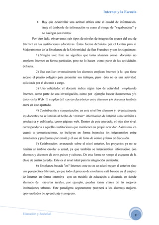 Internet y la Escuela

            •   Hay que desarrollar una actitud crítica ante el caudal de información.
                Ante el desborde de información se corre el riesgo de "vagabundear" y
                no navegar con rumbo.
       Por otro lado, observamos seis tipos de niveles de integración acerca del uso de
Internet en las instituciones educativas. Éstos fueron definidos por el Centro para el
Mejoramiento de la Enseñanza de la Universidad de San Francisco y son los siguientes:
            1) Ningún uso: Esto no significa que tanto alumnos como               docentes no
empleen Internet en forma particular, pero no lo hacen como parte de las actividades
del aula.
            2) Uso auxiliar: eventualmente los alumnos emplean Internet (a la que tiene
acceso el propio colegio) para presentar sus trabajos, pero ésta no es una actividad
solicitada por el docente a cargo.
            3) Uso solicitado: el docente indica algún tipo de actividad           empleando
Internet, como parte de una investigación, como por ejemplo buscar documentos y/o
datos en la Web. El empleo del correo electrónico entre alumnos y/o docentes también
entra en este apartado.
            4) Contribución y comunicación: en este nivel los alumnos y eventualmente
los docentes no se limitan al hecho de "extraer" información de Internet sino también a
producirla y publicarla, como páginas web. Dentro de este apartado, el más alto nivel
correspondería a aquellas instituciones que mantienen su propio servidor. Asimismo, en
cuanto a comunicaciones, se incluyen en forma intensiva los intercambios entre
estudiantes y profesores por email, y el uso de listas de correo y foros de discusión.
            5) Colaboración: avanzando sobre el nivel anterior, los proyectos ya no se
limitan al ámbito escolar o zonal, ya que también se intercambian información con
alumnos y docentes de otros países y culturas. De esta forma se rompe el esquema de la
clase de cuatro paredes. Este es el nivel ideal para la integración curricular.
            6) Enseñanza basada "en" Internet: este no es un nivel mayor al anterior sino
una perspectiva diferente, ya que todo el proceso de enseñanza está basado en el empleo
de Internet en forma intensiva con un modelo de educación a distancia en donde
alumnos de      escuelas rurales, por ejemplo, puedan tomar clases de las mejores
instituciones urbanas. Este paradigma seguramente proveerá a los alumnos mejores
oportunidades de aprendizaje y progreso.




Educación y Sociedad                                                                       11
 