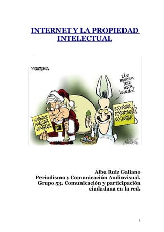 INTERNET Y LA PROPIEDAD
     INTELECTUAL




                      Alba Ruiz Galiano
 Periodismo y Comunicación Audiovisual.
  Grupo 53. Comunicación y participación
                    ciudadana en la red.




                                       1
 