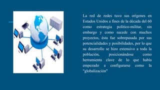 La red de redes tuvo sus orígenes en
Estados Unidos a fines de la década del 60
como estrategia político-militar, sin
embargo y como sucede con muchos
proyectos, ésta fue sobrepasada por sus
potencialidades y posibilidades, por lo que
su desarrollo se hizo extensivo a toda la
población, posicionándose como
herramienta clave de lo que había
empezado a configurarse como la
"globalización"
 
