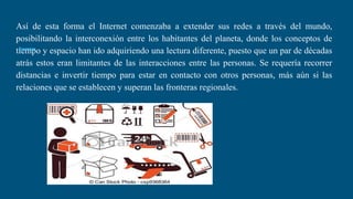 Así de esta forma el Internet comenzaba a extender sus redes a través del mundo,
posibilitando la interconexión entre los habitantes del planeta, donde los conceptos de
tiempo y espacio han ido adquiriendo una lectura diferente, puesto que un par de décadas
atrás estos eran limitantes de las interacciones entre las personas. Se requería recorrer
distancias e invertir tiempo para estar en contacto con otros personas, más aún si las
relaciones que se establecen y superan las fronteras regionales.
 