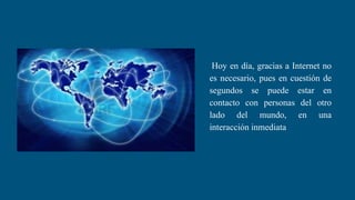 Hoy en día, gracias a Internet no
es necesario, pues en cuestión de
segundos se puede estar en
contacto con personas del otro
lado del mundo, en una
interacción inmediata
 