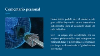 Comentario personal
Como hemos podido ver, el internet es de
gran utilidad hoy en día, es una herramienta
indispensable para el desarrollo diario de
cada individuo.
tuvo su origen algo accidentado por un
proyecto político-militar que sobrepasó sus
potencialidades y posibilidades comenzado
con lo que se denominaría la “globalización
informática”
 