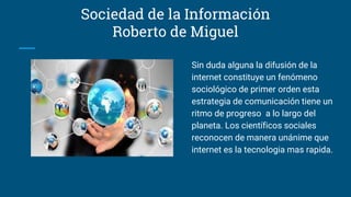 Sociedad de la Información
Roberto de Miguel
Sin duda alguna la difusión de la
internet constituye un fenómeno
sociológico de primer orden esta
estrategia de comunicación tiene un
ritmo de progreso a lo largo del
planeta. Los científicos sociales
reconocen de manera unánime que
internet es la tecnologia mas rapida.
 