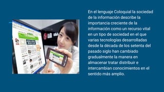 En el lenguaje Coloquial la sociedad
de la información describe la
importancia creciente de la
información como un recurso vital
en un tipo de sociedad en el que
varias tecnologías desarrolladas
desde la década de los setenta del
pasado siglo han cambiado
gradualmente la manera en
almacenar tratar distribuir e
intercambian conocimientos en el
sentido más amplio.
 