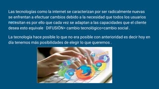 Las tecnologías como la internet se caracterizan por ser radicalmente nuevas
se enfrentan a efectuar cambios debido a la necesidad que todos los usuarios
necesitan es por ello que cada vez se adaptan a las capacidades que el cliente
desea esto equivale : DIFUSIÒN= cambio tecnológico=cambio social .
La tecnología hace posible lo que no era posible con anterioridad es decir hoy en
día tenemos más posibilidades de elegir lo que queremos .
 