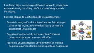 La internet sigue subiendo peldaños en forma de escala pero
esto trae consigo tensión y conflictos entre los grupos de
individuos.
Entre las etapas de la difusión de la internet tenemos :
Fase de la integración al ámbito educativo: Adopción por
parte de las organizaciones educativas y de manera
especial las universidades .
Fase de consolidación de la masa crítica:Empresas
privadas adoptando una nueva difusión
Fase de la universalización: Uso de internet en medida
pequeña (empresas,familia,centros públicos, hospitales).
 