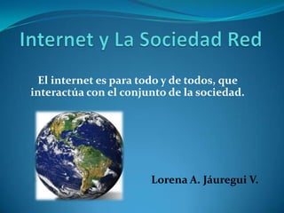 El internet es para todo y de todos, que
interactúa con el conjunto de la sociedad.




                       Lorena A. Jáuregui V.
 