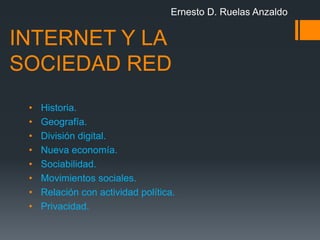 Ernesto D. Ruelas Anzaldo


INTERNET Y LA
SOCIEDAD RED
 •   Historia.
 •   Geografía.
 •   División digital.
 •   Nueva economía.
 •   Sociabilidad.
 •   Movimientos sociales.
 •   Relación con actividad política.
 •   Privacidad.
 