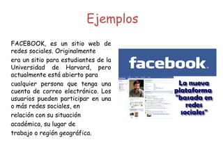 Ejemplos FACEBOOK, es un sitio web de redes sociales. Originalmente era un sitio para estudiantes de la Universidad de Harvard, pero actualmente está abierto para cualquier persona que tenga una cuenta de correo electrónico. Los usuarios pueden participar en una o más redes sociales, en relación con su situación académica, su lugar de  trabajo o región geográfica. 