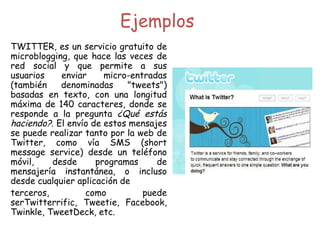 TWITTER, es un servicio gratuito de microblogging, que hace las veces de red social y que permite a sus usuarios enviar micro-entradas (también denominadas "tweets") basadas en texto, con una longitud máxima de 140 caracteres, donde se responde a la pregunta  ¿Qué estás haciendo? . El envío de estos mensajes se puede realizar tanto por la web de Twitter, como vía SMS (short message service) desde un teléfono móvil, desde programas de mensajería instantánea, o incluso desde cualquier aplicación de  terceros, como puede serTwitterrific, Tweetie, Facebook, Twinkle, TweetDeck, etc.  Ejemplos 