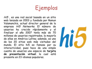 Hi5  , es una red social basada en un sitio web lanzada en 2003 y fundada por Ramun Yalamanchis, actual director general de la empresa  Hi5 Networks . El número de usuarios ha crecido rápidamente y al finalizar el año 2007 tenía más de 70 millones de usuarios registrados, la mayoría de ellas en América Latina; además, es uno de los 20 sitios web más visitados del mundo. El sitio hi5 es famoso por su interactividad, pues hace de una simple cuenta de usuarios una especie de  tarjeta de presentación virtual ; la cual está presente en 23 idiomas populares. Ejemplos 