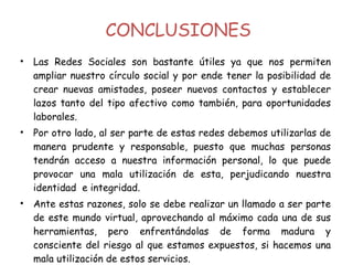 Las Redes Sociales son bastante útiles ya que nos permiten ampliar nuestro círculo social y por ende tener la posibilidad de crear nuevas amistades, poseer nuevos contactos y establecer lazos tanto del tipo afectivo como también, para oportunidades laborales. Por otro lado, al ser parte de estas redes debemos utilizarlas de manera prudente y responsable, puesto que muchas personas tendrán acceso a nuestra información personal, lo que puede provocar una mala utilización de esta, perjudicando nuestra identidad  e integridad. Ante estas razones, solo se debe realizar un llamado a ser parte de este mundo virtual, aprovechando al máximo cada una de sus herramientas, pero enfrentándolas de forma madura y consciente del riesgo al que estamos expuestos, si hacemos una mala utilización de estos servicios. CONCLUSIONES 