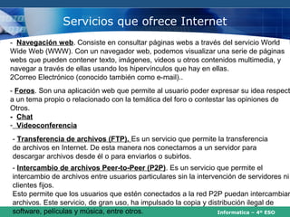 Servicios que ofrece Internet
- Navegación web. Consiste en consultar páginas webs a través del servicio World
Wide Web (WWW). Con un navegador web, podemos visualizar una serie de páginas
webs que pueden contener texto, imágenes, videos u otros contenidos multimedia, y
navegar a través de ellas usando los hipervínculos que hay en ellas.
2Correo Electrónico (conocido también como e-mail)..
- Foros. Son una aplicación web que permite al usuario poder expresar su idea respect
a un tema propio o relacionado con la temática del foro o contestar las opiniones de
Otros.                          Videoconferencia.
- Chat
- Videoconferencia
- Transferencia de archivos (FTP). Es un servicio que permite la transferencia
de archivos en Internet. De esta manera nos conectamos a un servidor para
descargar archivos desde él o para enviarlos o subirlos.
- Intercambio de archivos Peer-to-Peer (P2P). Es un servicio que permite el
intercambio de archivos entre usuarios particulares sin la intervención de servidores ni
clientes fijos.
Esto permite que los usuarios que estén conectados a la red P2P puedan intercambiar
archivos. Este servicio, de gran uso, ha impulsado la copia y distribución ilegal de
software, películas y música, entre otros.                        Informatica – 4º ESO
 