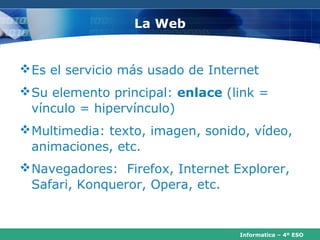 La Web


 Es el servicio más usado de Internet
 Su elemento principal: enlace (link =
  vínculo = hipervínculo)
 Multimedia: texto, imagen, sonido, vídeo,
  animaciones, etc.
 Navegadores: Firefox, Internet Explorer,
  Safari, Konqueror, Opera, etc.


                                  Informatica – 4º ESO
 
