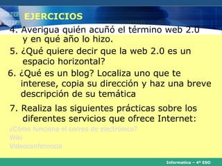 EJERCICIOS
4. Averigua quién acuñó el término web 2.0
    y en qué año lo hizo.
5. ¿Qué quiere decir que la web 2.0 es un
    espacio horizontal?
6. ¿Qué es un blog? Localiza uno que te
   interese, copia su dirección y haz una breve
   descripción de su temática
7. Realiza las siguientes prácticas sobre los
   diferentes servicios que ofrece Internet:
¿Cómo funciona el correo de electrónico?
Wiki
Videoconferencia

                                           Informatica – 4º ESO
 