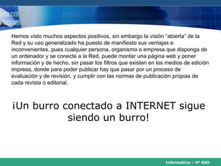 Hemos visto muchos aspectos positivos, sin embargo la visión “abierta” de la
Red y su uso generalizado ha puesto de manifiesto sus ventajas e
inconvenientes, pues cualquier persona, organismo o empresa que disponga de
un ordenador y se conecte a la Red, puede montar una página web y poner
información y de hecho, sin pasar los filtros que existen en los medios de edición
impresa, donde para poder publicar hay que pasar por un proceso de
evaluación y de revisión, y cumplir con las normas de publicación propias de
cada revista o editorial.



¡Un burro conectado a INTERNET sigue
           siendo un burro!



                                                                Informatica – 4º ESO
 
