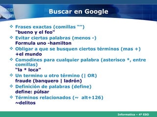 Buscar en Google

 Frases exactas (comillas “”)
  "bueno y el feo"
 Evitar ciertas palabras (menos -)
  Formula uno -hamilton
 Obligar a que se busquen ciertos términos (mas +)
  +el mundo
 Comodines para cualquier palabra (asterisco *, entre
  comillas)
  “la * loca”
 Un termino u otro término (| OR)
  fraude (banquero | ladrón)
 Definición de palabras (define)
  define: púlsar
 Términos relacionados (~ alt+126)
  ~delitos

                                          Informatica – 4º ESO
 