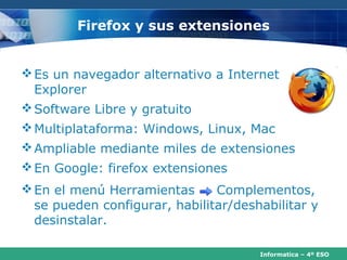 Firefox y sus extensiones


 Es un navegador alternativo a Internet
  Explorer
 Software Libre y gratuito
 Multiplataforma: Windows, Linux, Mac
 Ampliable mediante miles de extensiones
 En Google: firefox extensiones
 En el menú Herramientas      Complementos,
  se pueden configurar, habilitar/deshabilitar y
  desinstalar.

                                      Informatica – 4º ESO
 