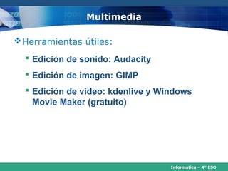 Multimedia

 Herramientas útiles:
   Edición de sonido: Audacity
   Edición de imagen: GIMP
   Edición de video: kdenlive y Windows
    Movie Maker (gratuito)




                                   Informatica – 4º ESO
 