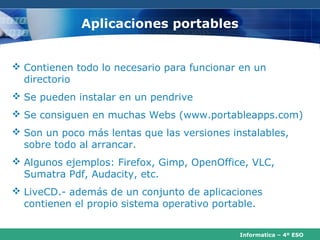 Aplicaciones portables


 Contienen todo lo necesario para funcionar en un
  directorio
 Se pueden instalar en un pendrive
 Se consiguen en muchas Webs (www.portableapps.com)
 Son un poco más lentas que las versiones instalables,
  sobre todo al arrancar.
 Algunos ejemplos: Firefox, Gimp, OpenOffice, VLC,
  Sumatra Pdf, Audacity, etc.
 LiveCD.- además de un conjunto de aplicaciones
  contienen el propio sistema operativo portable.


                                             Informatica – 4º ESO
 