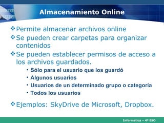 Almacenamiento Online

 Permite almacenar archivos online
 Se pueden crear carpetas para organizar
  contenidos
 Se pueden establecer permisos de acceso a
  los archivos guardados.
    •   Sólo para el usuario que los guardó
    •   Algunos usuarios
    •   Usuarios de un determinado grupo o categoría
    •   Todos los usuarios

 Ejemplos: SkyDrive de Microsoft, Dropbox.

                                         Informatica – 4º ESO
 