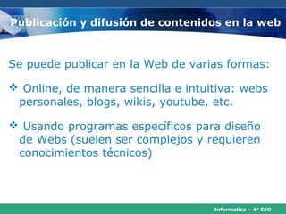 Publicación y difusión de contenidos en la web



Se puede publicar en la Web de varias formas:

 Online, de manera sencilla e intuitiva: webs
 personales, blogs, wikis, youtube, etc.

 Usando programas específicos para diseño
 de Webs (suelen ser complejos y requieren
 conocimientos técnicos)



                                    Informatica – 4º ESO
 