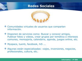 Redes Sociales




 Comunidades virtuales de usuarios que comparten
  información.
 Disponen de servicios como: Buscar y conocer amigos,
  Publicar fotos y videos, crear grupos por temática o intereses
  comunes, mensajería, calendario, agenda, juegos online, etc.
 Myspace, tuenti, facebook, hi5 ...

 Algunas están especializadas: viajes, inversiones, negocios,
  profesionales, cultura, etc.


                                                 Informatica – 4º ESO
 