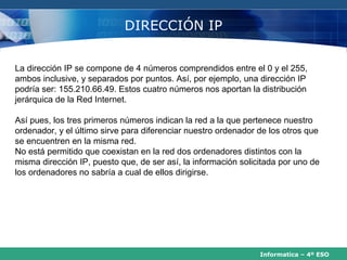 DIRECCIÓN IP


La dirección IP se compone de 4 números comprendidos entre el 0 y el 255,
ambos inclusive, y separados por puntos. Así, por ejemplo, una dirección IP
podría ser: 155.210.66.49. Estos cuatro números nos aportan la distribución
jerárquica de la Red Internet.

Así pues, los tres primeros números indican la red a la que pertenece nuestro
ordenador, y el último sirve para diferenciar nuestro ordenador de los otros que
se encuentren en la misma red.
No está permitido que coexistan en la red dos ordenadores distintos con la
misma dirección IP, puesto que, de ser así, la información solicitada por uno de
los ordenadores no sabría a cual de ellos dirigirse.




                                                                Informatica – 4º ESO
 