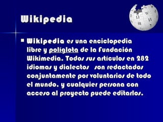 Wikipedia

   Wikipedia es una enciclopedia
    libre y políglota de la Fundación
    Wikimedia. Todos sus artículos en 282
    idiomas y dialectos son redactados
    conjuntamente por voluntarios de todo
    el mundo, y cualquier persona con
    acceso al proyecto puede editarlos.
 