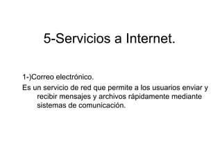 5-Servicios a Internet.

1-)Correo electrónico.
Es un servicio de red que permite a los usuarios enviar y
    recibir mensajes y archivos rápidamente mediante
    sistemas de comunicación.
 