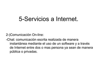 5-Servicios a Internet.

2-)Comunicación On-line:
-Chat: comunicación escrita realizada de manera
   instantánea mediante el uso de un software y a través
   de Internet entre dos o mas persona ya sean de manera
   pública o privadas.
 