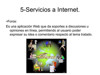 5-Servicios a Internet.
-Foros:
Es una aplicación Web que da soportes a discusiones u
  opiniones en línea, permitiendo al usuario poder
  expresar su idea o comentario respecto al tema tratado.
 