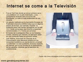 Internet se come a la Televisión Fue en YouTube donde se vio por primera vez a una profesora con el pelo incendiado, a dos compañeros teniendo sexo en el Día del Estudiante, y a toda un aula burlándose de una docente.  Un estudio realizado por la Asociación Europea de Publicidad Interactiva (EIAA) indica que en algunos países de Europa –por ejemplo, España– la población pasa más tiempo navegando por la web (12,1 horas semanales) que mirando programas convencionales (11,7 horas por semana).  El Centro de Investigación Pew, en los Estados Unidos, advierte que internet y la televisión están en una contienda hasta el momento reñida.  Iván Adaime, licenciado en Ciencias de la Comunicación esta alteración drástica en los consumos mediáticos es una tendencia universal. “La televisión se está quedando atrasada respecto de internet, que no se concibe sin la participación de los usuarios, mientras que la televisión es unidireccional.  Fuente :http://www.criticadigital.com/index.php?secc=nota&nid=16309 www.ganaloquequieras.biz 