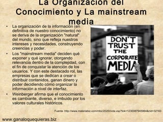 La Organización del Conocimiento y La mainstream media La organización de la información (en definitiva de nuestro conocimiento) no se deriva de la organización "natural" del mundo, sino que refleja nuestros intereses y necesidades, construyendo creencias y poder.  Los "mainstream media" deciden qué exponer y qué ignorar, otorgando relevancia dentro de la complejidad, con el fin de conquistar la atención de los usuarios. Y con este destacado rol, las empresas que se dedican a crear o distribuir contenidos, ganan dinero y poder decidiendo cómo organizar la información a nivel de interfaz.  Weinberger afirma que el conocimiento es cambiante, diverso, e imbuido por los valores culturales históricos.  Fuente :http://www.materiabiz.com/mbz/2020/nota.vsp?tok=1230087945964&nid=32163 www.ganaloquequieras.biz 