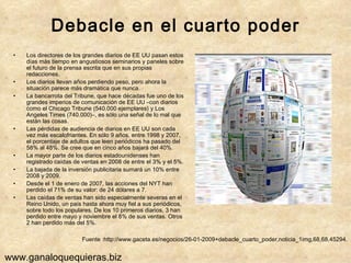 Debacle en el cuarto poder Los directores de los grandes diarios de EE UU pasan estos días más tiempo en angustiosos seminarios y paneles sobre el futuro de la prensa escrita que en sus propias redacciones.  Los diarios llevan años perdiendo peso, pero ahora la situación parece más dramática que nunca. La bancarrota del Tribune, que hace décadas fue uno de los grandes imperios de comunicación de EE UU –con diarios como el Chicago Tribune (540.000 ejemplares) y Los Angeles Times (740.000)–, es sólo una señal de lo mal que están las cosas.  Las pérdidas de audiencia de diarios en EE UU son cada vez más escalofriantes. En sólo 9 años, entre 1998 y 2007, el porcentaje de adultos que leen periódicos ha pasado del 58% al 48%. Se cree que en cinco años bajará del 40%.  La mayor parte de los diarios estadounidenses han registrado caídas de ventas en 2008 de entre el 3% y el 5%.  La bajada de la inversión publicitaria sumará un 10% entre 2008 y 2009.  Desde el 1 de enero de 2007, las acciones del NYT han perdido el 71% de su valor: de 24 dólares a 7. Las caídas de ventas han sido especialmente severas en el Reino Unido, un país hasta ahora muy fiel a sus periódicos, sobre todo los populares. De los 10 primeros diarios, 3 han perdido entre mayo y noviembre el 8% de sus ventas. Otros 2 han perdido más del 5%.  Fuente :http://www.gaceta.es/negocios/26-01-2009+debacle_cuarto_poder,noticia_1img,68,68,45294. www.ganaloquequieras.biz 