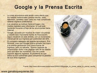 Google y la Prensa Escrita La crisis económica está tenido como efecto que los medios tradicionales (prensa escrita, radio, televisión, carteles) vean cada vez más complicado obtener ingresos publicitarios. Los usuarios se inclinan hacia el hogar y los medios digitales para informarse, lo cual está haciendo moverse el flujo de los anunciantes hacia Internet.  Google, acusada por muchos de matar a la prensa y robarle esta importante fuente de financiación, sigue creciendo en este ámbito, con un incremento interanual de sus ingresos por publicidad del 30%. El consejero delegado del gigante tecnológico, Eric Schmidt, cree que Google podría echarle una mano a la prensa generando una nueva fuente de ingresos, pero no salvarla. "Somos capaces de proporcionar clicks a las páginas web de los diarios para que ellos las moneticen. Eso les puede suponer algunos ingresos. El problema es que estos no son suficientes para compensar la pérdida de sus otros ingresos". Fuente :http://www.siliconnews.es/es/news/2009/01/09/google_no_puede_salvar_la_prensa_escrita_ www.ganaloquequieras.biz 