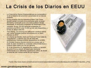 La Crisis de los Diarios en EEUU La Crisis de los Diarios Estadounidenses es comparable a la de la industria del automóvil. La seriedad de la crisis es evidente.  En los primeros días de diciembre el New York Times decidió vender una parte de su suntuosa sede; el grupo McClatchy contempló poner a la venta el Miami Herald; Newsweek, el semanario propiedad del Washington Post Indicador: de las 100.000 personas empleadas en periódicos de EEUU unas 15.000 ya han sido despedidas, y la lista se alarga cada día. Fitch Rating, una empresa de calificación crediticia estima que 'varias ciudades podrían encontrarse sin un diario impreso en 2010'.  Un informe de Deloitte citado por Financial Times habla de "aniquilación", y vaticina que una de cada diez publicaciones impresas podrían desaparecer en el 2009. El Christian Science Monitor anunció en octubre que, a partir de abril, transferirá su contenido online limitándose a publicar sobre papel una vez por semana. El 19 de noviembre PC Magazine hizo pública su decisión de poner fin a su edición de papel para dedicarse enteramente a sus diferentes operaciones online, de donde ya saca las tres cuartas partes de sus ingresos Fuente :http://www.elpais.com/articulo/semana/prensa/pantalla/telefonos/moviles/elpeputeccib/20090101elpciblse_2/Tes www.ganaloquequieras.biz 