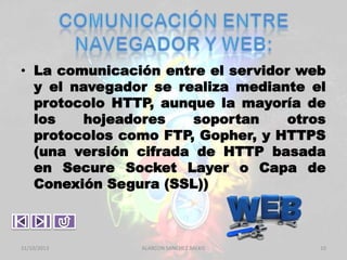 • La comunicación entre el servidor web
y el navegador se realiza mediante el
protocolo HTTP, aunque la mayoría de
los
hojeadores
soportan
otros
protocolos como FTP, Gopher, y HTTPS
(una versión cifrada de HTTP basada
en Secure Socket Layer o Capa de
Conexión Segura (SSL))

31/10/2013

ALARCON SANCHEZ BALKIS

10

 