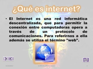 • El Internet es una red informática
descentralizada, que para permitir la
conexión entre computadoras opera a
través
de
un
protocolo
de
comunicaciones. Para referirnos a ella
además se utiliza el término "web".

31/10/2013

ALARCON SANCHEZ BALKIS

3

 