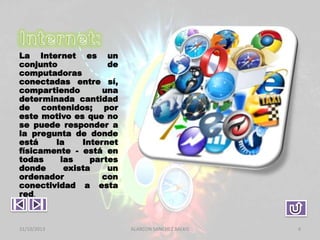 La Internet es un
conjunto
de
computadoras
conectadas entre sí,
compartiendo
una
determinada cantidad
de contenidos; por
este motivo es que no
se puede responder a
la pregunta de donde
está
la
Internet
físicamente - está en
todas
las
partes
donde
exista
un
ordenador
con
conectividad a esta
red.

31/10/2013

ALARCON SANCHEZ BALKIS

4

 