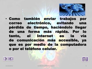 • Como también enviar trabajos por
correo
electrónico,
evitando
una
pérdida de tiempo, haciéndolo llegar
de una forma más rápida. Por lo
tanto,
el
Internet
es
la
vía
de comunicación más accesible, ya
que es por medio de la computadora
o por el teléfono celular.

31/10/2013

ALARCON SANCHEZ BALKIS

6

 