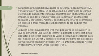  La función principal del navegador es descargar documentos HTML
y mostrarlos en pantalla. En la actualidad, no solamente descargan
este tipo de documentos sino que muestran con el documento sus
imágenes, sonidos e incluso vídeos en transmisión en diferentes
formatos y protocolos. Además, permiten almacenar la información
en el disco o crear marcadores (bookmarks) de las páginas más
visitadas.
 Algunos de los navegadores web más populares se incluyen en lo
que se denomina una suite de internet o paquete de Internet. Estos
paquetes de Internet disponen de varios programas integrados para
leer noticias de Usenet y correo electrónico mediante los protocolos
Network News Transport Protocol (NNTP), Internet Message Access
Protocol(IMAP) y Post Office Protocol (POP).
10
JANNET MADAI JUAREZ HERNANDEZ
 