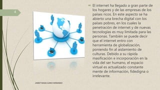 El internet ha llegado a gran parte de
los hogares y de las empresas de los
países ricos. En este aspecto se ha
abierto una brecha digital con los
países pobres, en los cuales la
penetración de internet y de nuevas
tecnologías es muy limitada para las
personas. También se puede decir
que el internet entro con
herramienta de globalización,
poniendo fin al aislamiento de
culturas. Debido a su rápida
masificación e incorporación en la
vida del ser humano, el espacio
virtual es actualizado constante
mente de información, fidedigna o
irrelevante.
4
JANNET MADAI JUAREZ HERNANDEZ
 
