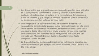  Los documentos que se muestran en un navegador pueden estar ubicados
en la computadora donde está el usuario y también pueden estar en
cualquier otro dispositivo conectado en la computadora del usuario o a
través de Internet, y que tenga los recursos necesarios para la transmisión
de los documentos (un software servidor web).
 Un navegador es un software utilizado para acceder a internet. Un
navegador te permite visitar páginas web y hacer actividades en ella, como
iniciar sesión, ver contenido multimedia, enlazar de un sitio a otro, visitar
una página desde otra, imprimir, y enviar y recibir correo, entre muchas
otras actividades. Los nombres de los navegadores más comunes del
mercado son: Microsoft Internet Explorer, Mozilla Firefox, Apple
Computer's Safari y Opera.
 La disponibilidad de los navegadores depende del sistema operativo que
utilice tu ordenador (por ejemplo: Microsoft Windows, Linux, Ubuntu, Mac
OS, entre otros).
6
JANNET MADAI JUAREZ HERNANDEZ
 