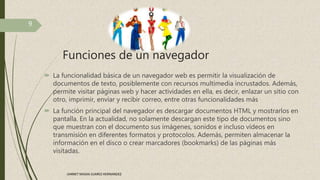 Funciones de un navegador
 La funcionalidad básica de un navegador web es permitir la visualización de
documentos de texto, posiblemente con recursos multimedia incrustados. Además,
permite visitar páginas web y hacer actividades en ella, es decir, enlazar un sitio con
otro, imprimir, enviar y recibir correo, entre otras funcionalidades más
 La función principal del navegador es descargar documentos HTML y mostrarlos en
pantalla. En la actualidad, no solamente descargan este tipo de documentos sino
que muestran con el documento sus imágenes, sonidos e incluso vídeos en
transmisión en diferentes formatos y protocolos. Además, permiten almacenar la
información en el disco o crear marcadores (bookmarks) de las páginas más
visitadas.
9
JANNET MADAI JUAREZ HERNANDEZ
 