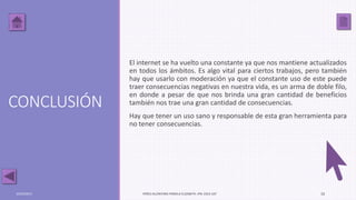 CONCLUSIÓN
El internet se ha vuelto una constante ya que nos mantiene actualizados
en todos los ámbitos. Es algo vital para ciertos trabajos, pero también
hay que usarlo con moderación ya que el constante uso de este puede
traer consecuencias negativas en nuestra vida, es un arma de doble filo,
en donde a pesar de que nos brinda una gran cantidad de beneficios
también nos trae una gran cantidad de consecuencias.
Hay que tener un uso sano y responsable de esta gran herramienta para
no tener consecuencias.
03/05/2017 PÉREZ ALCÁNTARA PAMELA ELIZABETH. IPN. ESCA UST 10
 