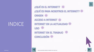 INDICE
¿QUÉ ES EL INTERNET?
¿QUÉ ES PARA NOSOTROS EL INTERNET?
ORIGEN
ACCESO A INTERNET
INTERNET EN LA ACTUALIDAD
USO
INTERNET EN EL TRABAJO
CONCLUSIÓN
03/05/2017 PÉREZ ALCÁNTARA PAMELA ELIZABETH. IPN. ESCA UST 2
 